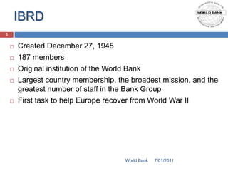 IBRD
5


       Created December 27, 1945
       187 members
       Original institution of the World Bank
       Largest country membership, the broadest mission, and the
        greatest number of staff in the Bank Group
       First task to help Europe recover from World War II




                                      World Bank   7/01/2011
 