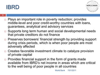 IBRD
6

       Plays an important role in poverty reduction; provides
        middle-level and poor credit-worthy countries with loans,
        guarantees, analytical and advisory services
       Supports long term human and social developmental needs
        that private creditors do not finance
       Preserves borrowers’ financial strength by providing support
        during crisis periods, which is when poor people are most
        adversely affected
       Creates favorable investment climate to catalyze provision
        of private capital
       Provides financial support in the form of grants made
        available from IBRD’s net income in areas which are critical
        to the well being of poor people in all countries
                                       World Bank   7/01/2011
 