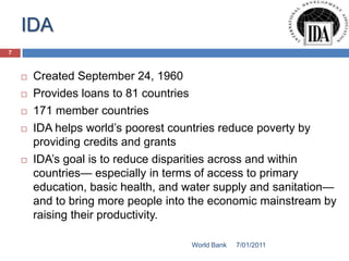 IDA
7



       Created September 24, 1960
       Provides loans to 81 countries
       171 member countries
       IDA helps world’s poorest countries reduce poverty by
        providing credits and grants
       IDA’s goal is to reduce disparities across and within
        countries— especially in terms of access to primary
        education, basic health, and water supply and sanitation—
        and to bring more people into the economic mainstream by
        raising their productivity.

                                     World Bank   7/01/2011
 