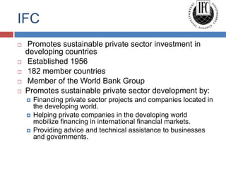IFC
   Promotes sustainable private sector investment in
    developing countries
   Established 1956
   182 member countries
   Member of the World Bank Group
   Promotes sustainable private sector development by:
       Financing private sector projects and companies located in
        the developing world.
       Helping private companies in the developing world
        mobilize financing in international financial markets.
       Providing advice and technical assistance to businesses
        and governments.
 