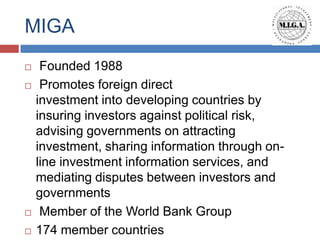 MIGA
    Founded 1988
    Promotes foreign direct
    investment into developing countries by
    insuring investors against political risk,
    advising governments on attracting
    investment, sharing information through on-
    line investment information services, and
    mediating disputes between investors and
    governments
    Member of the World Bank Group
   174 member countries
 