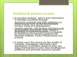 Analytical & advisory services:
 It
i.
ii.

provides analysis, advice and information
to member countries through:
economic research and data collection on
broad issues such as the environment,
poverty, trade and globalization;
country-specific, non-lending activities such
as economic and sector work, where it
evaluates a country's economic prospects
by examining its banking systems and
financial markets, trade, infrastructure and
poverty.

 It

draws upon the resources like wealth of
contacts, knowledge, information and
experience to educate clients so they can
equip themselves to solve their development
problems and promote economic growth.

 