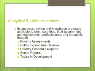 Analytical & advisory services:
 Its

analyses, advice and knowledge are made
available to client countries, their government
and development professionals, and the public
through
 Poverty Assessments
 Public Expenditure Reviews
 Country Economic Reports
 Sector Reports
 Topics in Development

 