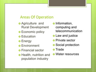 Areas Of Operation
 Agriculture

and
Rural Development
 Economic policy
 Education
 Energy
 Environment
 Financial sector
 Health, nutrition and
population industry

 Information,

computing and
telecommunication
 Law and justice
 Private sector
 Social protection
 Trade
 Water resources

 
