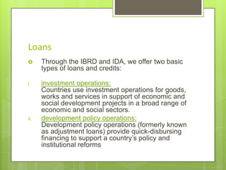 Loans


Through the IBRD and IDA, we offer two basic
types of loans and credits:

i.

investment operations:
Countries use investment operations for goods,
works and services in support of economic and
social development projects in a broad range of
economic and social sectors.
development policy operations:
Development policy operations (formerly known
as adjustment loans) provide quick-disbursing
financing to support a country’s policy and
institutional reforms

ii.

 