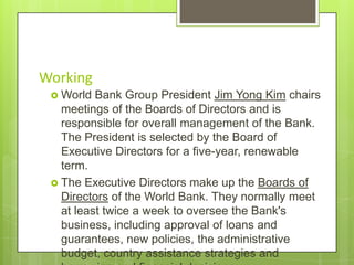 Working
 World

Bank Group President Jim Yong Kim chairs
meetings of the Boards of Directors and is
responsible for overall management of the Bank.
The President is selected by the Board of
Executive Directors for a five-year, renewable
term.
 The Executive Directors make up the Boards of
Directors of the World Bank. They normally meet
at least twice a week to oversee the Bank's
business, including approval of loans and
guarantees, new policies, the administrative
budget, country assistance strategies and

 