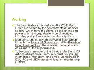Working






The organizations that make up the World Bank
Group are owned by the governments of member
nations, which have the ultimate decision-making
power within the organizations on all matters,
including policy, financial or membership issues.
Member countries govern the World Bank Group
through the Boards of Governors and the Boards of
Executive Directors. These bodies make all major
decisions for the organizations.
To become a member of the Bank, under the IBRD
Articles of Agreement, a country must first join the
International Monetary Fund (IMF). Membership in
IDA, IFC and MIGA are conditional on membership
in IBRD.

 