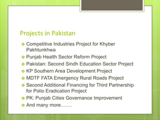 Projects in Pakistan











Competitive Industries Project for Khyber
Pakhtunkhwa
Punjab Health Sector Reform Project
Pakistan: Second Sindh Education Sector Project
KP Southern Area Development Project
MDTF FATA Emergency Rural Roads Project
Second Additional Financing for Third Partnership
for Polio Eradication Project
PK: Punjab Cities Governance Improvement
And many more…….

 
