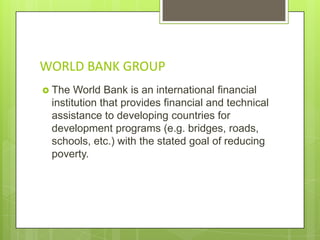 WORLD BANK GROUP
 The

World Bank is an international financial
institution that provides financial and technical
assistance to developing countries for
development programs (e.g. bridges, roads,
schools, etc.) with the stated goal of reducing
poverty.

 