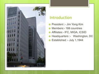 Introduction






President :- Jim Yong Kim
Members:- 188 countries
Affiliates:- IFC, MIGA, ICSID
Headquarters :- Washington, DC
Established :- July 1,1944

 