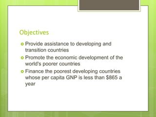 Objectives
 Provide

assistance to developing and
transition countries
 Promote the economic development of the
world's poorer countries
 Finance the poorest developing countries
whose per capita GNP is less than $865 a
year

 