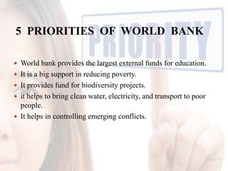 5 PRIORITIES OF WORLD BANK
 World bank provides the largest external funds for education.
 It is a big support in reducing poverty.
 It provides fund for biodiversity projects.
 it helps to bring clean water, electricity, and transport to poor

people.
 It helps in controlling emerging conflicts.

 