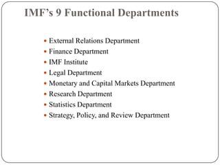 IMF’s 9 Functional Departments
 External Relations Department
 Finance Department
 IMF Institute
 Legal Department
 Monetary and Capital Markets Department
 Research Department
 Statistics Department
 Strategy, Policy, and Review Department

 