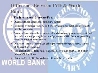 Difference Between IMF & World
Bank
 The International Monetary Fund
 Oversees the international monetary system

 Promotes exchange stability and orderly exchange relations among its







member countries
Assists all members--both industrial and developing countries--that find
themselves in temporary balance of payments difficulties by providing
short- to medium-term credits
Draws its financial resources principally from the quota subscriptions
of its member countries
Has at its disposal fully paid-in quotas now totaling SDR 145 billion
(about $215 billion)
Has a staff of 2,300 drawn from 182 member countries

 