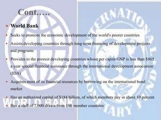 Cont.….
 World Bank
 Seeks to promote the economic development of the world's poorer countries

 Assists developing countries through long-term financing of development projects

and programs
 Provides to the poorest developing countries whose per capita GNP is less than $865

a year special financial assistance through the international development association
(IDA)
 Acquires most of its financial resources by borrowing on the international bond

market
 Has an authorized capital of $184 billion, of which members pay in about 10 percent
 Has a staff of 7,000 drawn from 180 member countries

 