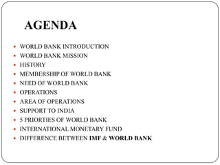 AGENDA
 WORLD BANK INTRODUCTION

 WORLD BANK MISSION
 HISTORY
 MEMBERSHIP OF WORLD BANK
 NEED OF WORLD BANK

 OPERATIONS
 AREA OF OPERATIONS
 SUPPORT TO INDIA
 5 PRIORTIES OF WORLD BANK
 INTERNATIONAL MONETARY FUND
 DIFFERENCE BETWEEN IMF & WORLD BANK

 