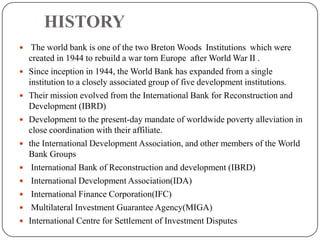 HISTORY
 The world bank is one of the two Breton Woods Institutions which were











created in 1944 to rebuild a war torn Europe after World War II .
Since inception in 1944, the World Bank has expanded from a single
institution to a closely associated group of five development institutions.
Their mission evolved from the International Bank for Reconstruction and
Development (IBRD)
Development to the present-day mandate of worldwide poverty alleviation in
close coordination with their affiliate.
the International Development Association, and other members of the World
Bank Groups
International Bank of Reconstruction and development (IBRD)
International Development Association(IDA)
International Finance Corporation(IFC)
Multilateral Investment Guarantee Agency(MIGA)
International Centre for Settlement of Investment Disputes

 