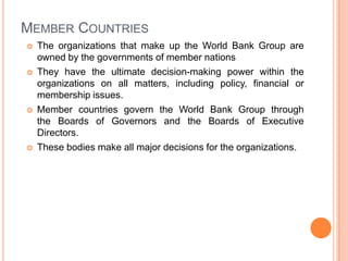 MEMBER COUNTRIES








The organizations that make up the World Bank Group are
owned by the governments of member nations
They have the ultimate decision-making power within the
organizations on all matters, including policy, financial or
membership issues.
Member countries govern the World Bank Group through
the Boards of Governors and the Boards of Executive
Directors.
These bodies make all major decisions for the organizations.

 