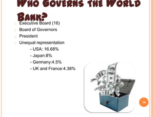o
o
o

o

WHO GOVERNS THE WORLD
BANK?
Executive Board (16)
Board of Governors
President
Unequal representation
- USA: 16.68%
- Japan:8%
- Germany:4.5%
- UK and France:4.38%

14

 