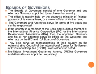 BOARDS OF GOVERNORS









The Boards of Governors consist of one Governor and one
Alternate Governor appointed by each member country.
The office is usually held by the country's minister of finance,
governor of its central bank, or a senior official of similar rank.
The Governors and Alternates serve for terms of five years and
can be reappointed.
If the country is a member of the Bank and is also a member of
the International Finance Corporation (IFC) or the International
Development Association (IDA), then the appointed Governor
and his or her alternate serve ex-officio as the Governor and
Alternate on the IFC and IDA Boards of Governors.
They also serve as representatives of their country on the
Administrative Council of the International Center for Settlement
of Investment Disputes (ICSID) unless otherwise noted.
Multilateral Investment Guarantee Agency (MIGA) Governors
and Alternates are appointed separately.

 