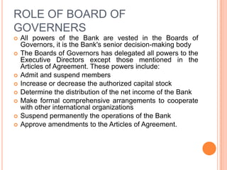 ROLE OF BOARD OF
GOVERNERS










All powers of the Bank are vested in the Boards of
Governors, it is the Bank's senior decision-making body
The Boards of Governors has delegated all powers to the
Executive Directors except those mentioned in the
Articles of Agreement. These powers include:
Admit and suspend members
Increase or decrease the authorized capital stock
Determine the distribution of the net income of the Bank
Make formal comprehensive arrangements to cooperate
with other international organizations
Suspend permanently the operations of the Bank
Approve amendments to the Articles of Agreement.

 