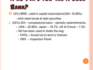 WHO PAYS FOR THE WORLD
BANK?


(5%) IBRD - paid-in capital subscription(USA: 16.98%)
AAA rated bonds & debt securities
(25%) IDA – concessional loans – periodic replenishments
 USA – 20.86%, Japan – 18.7%, UK & France – 7.3%
 Tail has been used to shake the dog:
- 1970s :- forced not to lend to Vietnam
- 1993 :- Inspection Panel




17

 