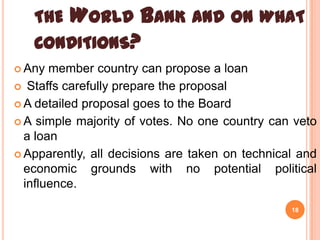 THE WORLD BANK AND ON WHAT
CONDITIONS?
 Any

member country can propose a loan
 Staffs carefully prepare the proposal
 A detailed proposal goes to the Board
 A simple majority of votes. No one country can veto
a loan
 Apparently, all decisions are taken on technical and
economic grounds with no potential political
influence.
18

 
