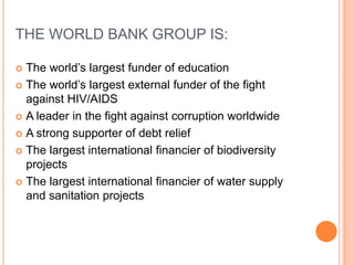 THE WORLD BANK GROUP IS:
The world’s largest funder of education
 The world’s largest external funder of the fight
against HIV/AIDS
 A leader in the fight against corruption worldwide
 A strong supporter of debt relief
 The largest international financier of biodiversity
projects
 The largest international financier of water supply
and sanitation projects


 
