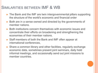 SIMILARITIES BETWEEN IMF & WB










The Bank and the IMF are twin intergovernmental pillars supporting
the structure of the world's economic and financial order
Both are in a sense owned and directed by the governments of
member nations.
Both institutions concern themselves with economic issues and
concentrate their efforts on broadening and strengthening the
economies of their member nations.
Staff members of both the Bank and IMF often appear at
international conferences,
Share a common library and other facilities, regularly exchange
economic data, sometimes present joint seminars, daily hold
informal meetings, and occasionally send out joint missions to
member countries.

 