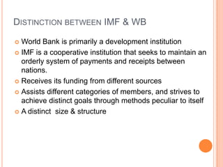 DISTINCTION BETWEEN IMF & WB
World Bank is primarily a development institution
 IMF is a cooperative institution that seeks to maintain an
orderly system of payments and receipts between
nations.
 Receives its funding from different sources
 Assists different categories of members, and strives to
achieve distinct goals through methods peculiar to itself
 A distinct size & structure


 