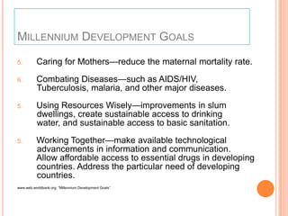 MILLENNIUM DEVELOPMENT GOALS
5.

Caring for Mothers—reduce the maternal mortality rate.

6.

Combating Diseases—such as AIDS/HIV,
Tuberculosis, malaria, and other major diseases.

5.

Using Resources Wisely—improvements in slum
dwellings, create sustainable access to drinking
water, and sustainable access to basic sanitation.

5.

Working Together—make available technological
advancements in information and communication.
Allow affordable access to essential drugs in developing
countries. Address the particular need of developing
countries.

www.web.worldbank.org ―Millennium Development Goals‖

 