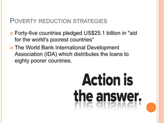 POVERTY REDUCTION STRATEGIES
Forty-five countries pledged US$25.1 billion in "aid
for the world's poorest countries―
 The World Bank International Development
Association (IDA) which distributes the loans to
eighty poorer countries.


 