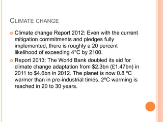 CLIMATE CHANGE
Climate change Report 2012: Even with the current
mitigation commitments and pledges fully
implemented, there is roughly a 20 percent
likelihood of exceeding 4°C by 2100.
 Report 2013: The World Bank doubled its aid for
climate change adaptation from $2.3bn (£1.47bn) in
2011 to $4.6bn in 2012. The planet is now 0.8 ºC
warmer than in pre-industrial times. 2ºC warming is
reached in 20 to 30 years.


 