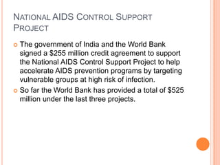 NATIONAL AIDS CONTROL SUPPORT
PROJECT
The government of India and the World Bank
signed a $255 million credit agreement to support
the National AIDS Control Support Project to help
accelerate AIDS prevention programs by targeting
vulnerable groups at high risk of infection.
 So far the World Bank has provided a total of $525
million under the last three projects.


 