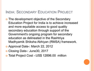 INDIA: SECONDARY EDUCATION PROJECT
The development objective of the Secondary
Education Project for India is to achieve increased
and more equitable access to good quality
secondary education through support of the
Government's ongoing program for secondary
education as delineated in the Rashtriya
Madhyamik Shiksha Abhiyan (RMSA) framework.
 Approval Date-: March 22, 2012
 Closing Date-: June30, 2017
 Total Project Cost -:US$ 12896.00 million


 