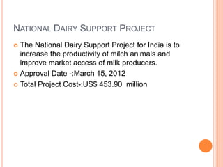 NATIONAL DAIRY SUPPORT PROJECT
The National Dairy Support Project for India is to
increase the productivity of milch animals and
improve market access of milk producers.
 Approval Date -:March 15, 2012
 Total Project Cost-:US$ 453.90 million


 