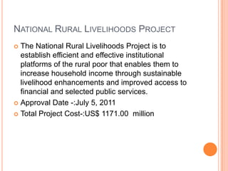 NATIONAL RURAL LIVELIHOODS PROJECT
The National Rural Livelihoods Project is to
establish efficient and effective institutional
platforms of the rural poor that enables them to
increase household income through sustainable
livelihood enhancements and improved access to
financial and selected public services.
 Approval Date -:July 5, 2011
 Total Project Cost-:US$ 1171.00 million


 