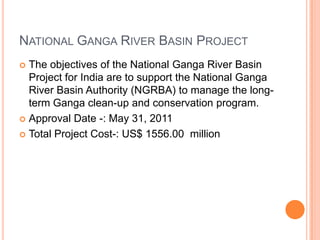 NATIONAL GANGA RIVER BASIN PROJECT
The objectives of the National Ganga River Basin
Project for India are to support the National Ganga
River Basin Authority (NGRBA) to manage the longterm Ganga clean-up and conservation program.
 Approval Date -: May 31, 2011
 Total Project Cost-: US$ 1556.00 million


 
