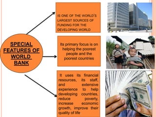 IS ONE OF THE WORLD’S
LARGEST SOURCES OF
FUNDING FOR THE
DEVELOPING WORLD

SPECIAL
FEATURES OF
WORLD
BANK

Its primary focus is on
helping the poorest
people and the
poorest countries

It uses its financial
resources, its staff,
and
extensive
experience to help
developing countries,
reduce
poverty,
increase
economic
growth, improve their
quality of life.

 