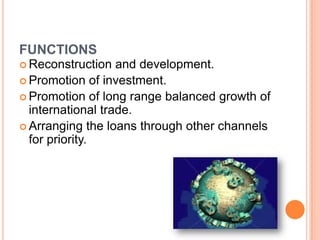 FUNCTIONS
 Reconstruction

and development.
 Promotion of investment.
 Promotion of long range balanced growth of
international trade.
 Arranging the loans through other channels
for priority.

 
