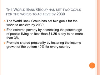 THE WORLD BANK GROUP HAS SET TWO GOALS
FOR THE WORLD TO ACHIEVE BY 2030
The World Bank Group has set two goals for the
world to achieve by 2030:
 End extreme poverty by decreasing the percentage
of people living on less than $1.25 a day to no more
than 3%
 Promote shared prosperity by fostering the income
growth of the bottom 40% for every country


 
