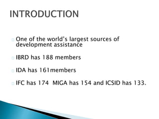 One of the world’s largest sources of
development assistance
IBRD has 188 members
IDA has 161members
IFC has 174 MIGA has 154 and ICSID has 133.
 