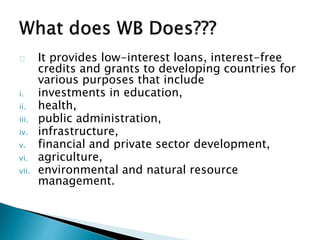 It provides low-interest loans, interest-free
credits and grants to developing countries for
various purposes that include
i. investments in education,
ii. health,
iii. public administration,
iv. infrastructure,
v. financial and private sector development,
vi. agriculture,
vii. environmental and natural resource
management.
 
