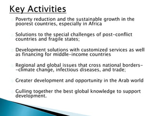 Poverty reduction and the sustainable growth in the
poorest countries, especially in Africa
Solutions to the special challenges of post-conflict
countries and fragile states;
Development solutions with customized services as well
as financing for middle-income countries
Regional and global issues that cross national borders-
-climate change, infectious diseases, and trade;
Greater development and opportunity in the Arab world
Gulling together the best global knowledge to support
development.
 
