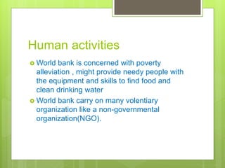 Human activities
 World bank is concerned with poverty
alleviation , might provide needy people with
the equipment and skills to find food and
clean drinking water
 World bank carry on many volentiary
organization like a non-governmental
organization(NGO).
 