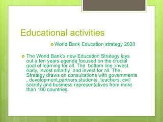 Educational activities
 World Bank Education strategy 2020
 The World Bank’s new Education Strategy lays
out a ten years agenda focused on the crucial
goal of learning for all. The bottom line :invest
early, invest smartly and invest for all. The
Strategy draws on consultations with governments
, development,partners,students, teachers, civil
society and business representatives from more
than 100 countries.
 