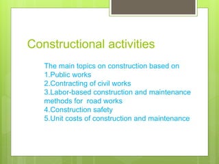 Constructional activities
The main topics on construction based on
1.Public works
2.Contracting of civil works
3.Labor-based construction and maintenance
methods for road works
4.Construction safety
5.Unit costs of construction and maintenance
 