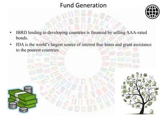 Fund Generation
• IBRD lending to developing countries is financed by selling AAA-rated
bonds.
• IDA is the world’s largest source of interest free loans and grant assistance
to the poorest countries.
 