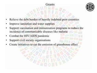 • Relieve the debt burden of heavily indebted poor countries
• Improve sanitation and water supplies
• Support vaccination and immunisation programs to reduce the
incidence of communicable diseases like malaria
• Combat the HIV/AIDS pandemic
• Support civil society organisations
• Create initiatives to cut the emission of greenhouse effect
Grants
 