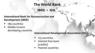 International Development Association (IDA)
International Bank for Reconstruction and
Development (IBRD)
+
The World Bank
IBRD IDA
 189 countries
 Middle-income
developing countries
 173 countries
 Interest free loans
(credits)
 Poorest countries
 
